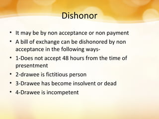 Dishonor
• It may be by non acceptance or non payment
• A bill of exchange can be dishonored by non
acceptance in the following ways-
• 1-Does not accept 48 hours from the time of
presentment
• 2-drawee is fictitious person
• 3-Drawee has become insolvent or dead
• 4-Drawee is incompetent
 
