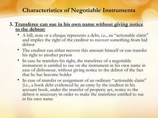Characteristics of Negotiable Instruments
3. Transferee can sue in his own name without giving notice
to the debtor:
• A bill, note or a cheque represents a debt, i.e., an “actionable claim”
and implies the right of the creditor to recover something from hid
debtor
• The creditor can either recover this amount himself or can transfer
his right to another person
• In case he transfers his right, the transferee of a negotiable
instrument is entitled to sue on the instrument in his own name in
case of dishonour, without giving notice to the debtor of the fact
that he has become holder
• In case of transfer or assignment of an ordinary “actionable claim”
(i.e., a book debt evidenced by an entry by the creditor in his
account book, under the transfer of property act, notice to the
debtor is necessary in order to make the transferee entitled to sue
in his own name
 