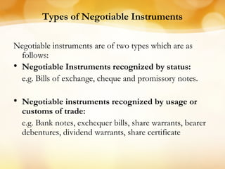 Types of Negotiable Instruments
Negotiable instruments are of two types which are as
follows:
• Negotiable Instruments recognized by status:
e.g. Bills of exchange, cheque and promissory notes.
• Negotiable instruments recognized by usage or
customs of trade:
e.g. Bank notes, exchequer bills, share warrants, bearer
debentures, dividend warrants, share certificate
 