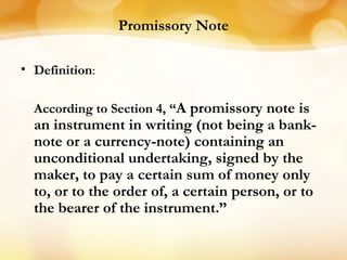 Promissory Note
• Definition:
According to Section 4, “A promissory note is
an instrument in writing (not being a bank-
note or a currency-note) containing an
unconditional undertaking, signed by the
maker, to pay a certain sum of money only
to, or to the order of, a certain person, or to
the bearer of the instrument.”
 