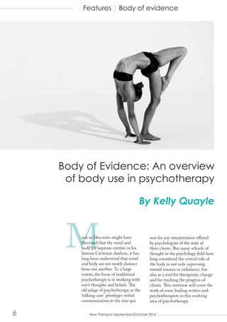 Features            Body of evidence




    Body of Evidence: An overview
     of body use in psychotherapy

                                         By Kelly Quayle



     M   uch as Descartes might have
         theorised that the mind and
         body are separate entities in his
         famous Cartesian dualism, it has
         long been understood that mind
                                             non for any interpretation offered
                                             by psychologists of the state of
                                             their clients. But many schools of
                                             thought in the psychology field have
                                             long considered the central role of
         and body are not neatly distinct    the body in not only expressing
         from one another. To a large        mental trauma or imbalance, but
         extent, the focus of traditional    also as a tool for therapeutic change
         psychotherapy is in working with    and for tracking the progress of
         one’s thoughts and beliefs. The     clients. This overview will cover the
         old adage of psychotherapy as the   work of some leading writers and
         ‘talking cure’ priveleges verbal    psychotherapists in this evolving
         communication to the sine qua       area of psychotherapy.

6   		       New Therapist September/October 2012
 