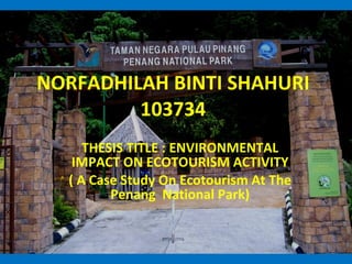 NORFADHILAH BINTI SHAHURI 103734 THESIS TITLE : ENVIRONMENTAL IMPACT ON ECOTOURISM ACTIVITY ( A Case Study On Ecotourism At The Penang  National Park) 