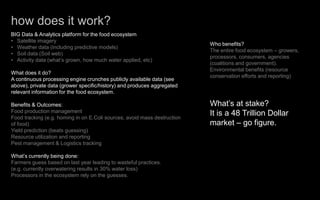 how does it work?
BIG Data & Analytics platform for the food ecosystem
• Satellite imagery
• Weather data (including predictive models)
• Soil data (Soil web)
• Activity data (what’s grown, how much water applied, etc)
What does it do?
A continuous processing engine crunches publicly available data (see
above), private data (grower specific/history) and produces aggregated
relevant information for the food ecosystem.
Benefits & Outcomes:
Food production management
Food tracking (e.g. homing in on E.Coli sources, avoid mass destruction
of food)
Yield prediction (beats guessing)
Resource utilization and reporting
Pest management & Logistics tracking
What’s currently being done:
Farmers guess based on last year leading to wasteful practices.
(e.g. currently overwatering results in 30% water loss)
Processors in the ecosystem rely on the guesses.
Who benefits?
The entire food ecosystem – growers,
processors, consumers, agencies
(coalitions and government).
Environmental benefits (resource
conservation efforts and reporting)
What’s at stake?
It is a 48 Trillion Dollar
market – go figure.
 