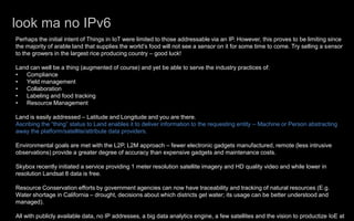look ma no IPv6
Perhaps the initial intent of Things in IoT were limited to those addressable via an IP. However, this proves to be limiting since
the majority of arable land that supplies the world’s food will not see a sensor on it for some time to come. Try selling a sensor
to the growers in the largest rice producing country – good luck!
Land can well be a thing (augmented of course) and yet be able to serve the industry practices of:
• Compliance
• Yield management
• Collaboration
• Labeling and food tracking
• Resource Management
Land is easily addressed – Latitude and Longitude and you are there.
Ascribing the “thing” status to Land enables it to deliver information to the requesting entity – Machine or Person abstracting
away the platform/satellite/attribute data providers.
Environmental goals are met with the L2P, L2M approach – fewer electronic gadgets manufactured, remote (less intrusive
observations) provide a greater degree of accuracy than expensive gadgets and maintenance costs.
Skybox recently initiated a service providing 1 meter resolution satellite imagery and HD quality video and while lower in
resolution Landsat 8 data is free.
Resource Conservation efforts by government agencies can now have traceability and tracking of natural resources (E.g.
Water shortage in California – drought, decisions about which districts get water; its usage can be better understood and
managed).
All with publicly available data, no IP addresses, a big data analytics engine, a few satellites and the vision to productize IoE at
 
