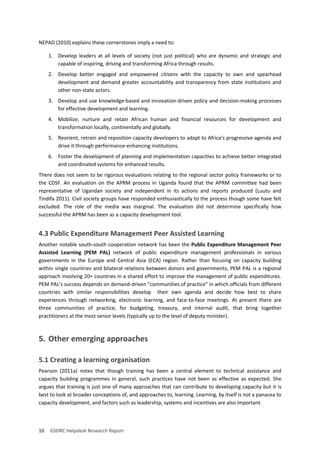 10 GSDRC Helpdesk Research Report 
NEPAD (2010) explains these cornerstones imply a need to: 
1. Develop leaders at all levels of society (not just political) who are dynamic and strategic and capable of inspiring, driving and transforming Africa through results. 
2. Develop better engaged and empowered citizens with the capacity to own and spearhead development and demand greater accountability and transparency from state institutions and other non-state actors. 
3. Develop and use knowledge-based and innovation-driven policy and decision-making processes for effective development and learning. 
4. Mobilize, nurture and retain African human and financial resources for development and transformation locally, continentally and globally. 
5. Reorient, retrain and reposition capacity developers to adapt to Africa's progressive agenda and drive it through performance-enhancing institutions. 
6. Foster the development of planning and implementation capacities to achieve better integrated and coordinated systems for enhanced results. 
There does not seem to be rigorous evaluations relating to the regional sector policy frameworks or to the CDSF. An evaluation on the APRM process in Uganda found that the APRM committee had been representative of Ugandan society and independent in its actions and reports produced (Luutu and Tindifa 2011). Civil society groups have responded enthusiastically to the process though some have felt excluded. The role of the media was marginal. The evaluation did not determine specifically how successful the APRM has been as a capacity development tool. 
4.3 Public Expenditure Management Peer Assisted Learning 
Another notable south-south cooperation network has been the Public Expenditure Management Peer Assisted Learning (PEM PAL) network of public expenditure management professionals in various governments in the Europe and Central Asia (ECA) region. Rather than focusing on capacity building within single countries and bilateral relations between donors and governments, PEM PAL is a regional approach involving 20+ countries in a shared effort to improve the management of public expenditures. PEM PAL’s success depends on demand-driven “communities of practice” in which officials from different countries with similar responsibilities develop their own agenda and decide how best to share experiences through networking, electronic learning, and face-to-face meetings. At present there are three communities of practice, for budgeting, treasury, and internal audit, that bring together practitioners at the most senior levels (typically up to the level of deputy minister). 
5. Other emerging approaches 
5.1 Creating a learning organisation 
Pearson (2011a) notes that though training has been a central element to technical assistance and capacity building programmes in general, such practices have not been as effective as expected. She argues that training is just one of many approaches that can contribute to developing capacity but it is best to look at broader conceptions of, and approaches to, learning. Learning, by itself is not a panacea to capacity development, and factors such as leadership, systems and incentives are also important.  