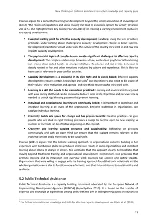 New thinking on technical assistance to resolve knowledge and capacity gaps 
11 
Pearson argues for a concept of learning for development beyond the simple acquisition of knowledge or skills to “the realms of capabilities and sense making that lead to expanded options for action” (Pearson 2011a: 5). She highlights these key points (Pearson 2011b) for creating a learning environment conducive to capacity development: 
 Essential starting point for effective capacity development is culture: Using the lens of culture promotes understanding about challenges to capacity development rooted in belief systems. Development practitioners must understand the culture of the country they work in and how this impacts capacity development. 
 The psychosocial legacy of complex trauma creates significant challenges for effective capacity development: The complex relationships between culture, context and psychosocial functioning can create deep-seated blocks to change initiatives. Resistance and risk-averse behaviour is deeply rooted in fear and other emotions produced by culture and experience. This is likely to have special relevance in post-conflict societies. 
 Capacity development is a discipline in its own right and is values based: Effective capacity development requires certain knowledge and skills4 but practitioners also need to be aware of their values - their motivation and agenda - and how these relate to who they work with. 
 Learning is a skill that needs to be learned and practiced: Learning and analytical skills acquired with ease during childhood can be impossible to learn later in life. Repetition and perseverance is needed to unlock rigid thinking patterns that prevent learning. 
 Individual and organisational learning are inextricably linked: It is important to coordinate and integrate learning at all levels of the organisation. Effective leadership in organisations can catalyse individual learning. 
 Creativity builds safe space for change and has proven benefits: Creative practices can give people who are stuck in rigid thinking processes a nudge to become open to new learning. A number of methods can be effective depending on the context. 
 Creativity and learning support relevance and sustainability: Reflecting on practices continuously and with an open-mind can ensure that the support remains relevant to the evolving context and is more likely to be sustainable. 
Pearson (2011c) argues that this holistic learning approach to organisational capacity building in her experience with Cambodian NGOs has produced impressive results in some organisations and important learning about blocks to change in others. She concludes that this approach clearly demonstrates that moving beyond traditional training and organisational development interventions into processes that promote learning and its integration into everyday work practices has positive and lasting impacts. Organisations that were willing to engage with the learning approach found that both individuals and the whole organisation were able to function more effectively, and that this contributed to sustainability and resilience. 
5.2 Public Technical Assistance 
Public Technical Assistance is a capacity building instrument advocated by the European Network of Implementing Development Agencies (EUNIDA) (Capacity4dev 2010). It is based on the transfer of expertise and exchange of experiences among peers with the aim of strengthening public institutions to 
4 For further information on knowledge and skills for effective capacity development see Ubels et al. (2010).  