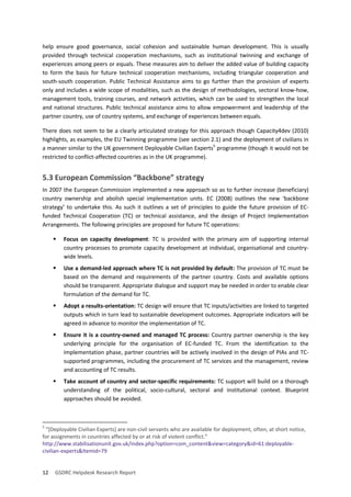 12 GSDRC Helpdesk Research Report 
help ensure good governance, social cohesion and sustainable human development. This is usually provided through technical cooperation mechanisms, such as institutional twinning and exchange of experiences among peers or equals. These measures aim to deliver the added value of building capacity to form the basis for future technical cooperation mechanisms, including triangular cooperation and south-south cooperation. Public Technical Assistance aims to go further than the provision of experts only and includes a wide scope of modalities, such as the design of methodologies, sectoral know-how, management tools, training courses, and network activities, which can be used to strengthen the local and national structures. Public technical assistance aims to allow empowerment and leadership of the partner country, use of country systems, and exchange of experiences between equals. 
There does not seem to be a clearly articulated strategy for this approach though Capacity4dev (2010) highlights, as examples, the EU Twinning programme (see section 2.1) and the deployment of civilians in a manner similar to the UK government Deployable Civilian Experts5 programme (though it would not be restricted to conflict-affected countries as in the UK programme). 
5.3 European Commission “Backbone” strategy 
In 2007 the European Commission implemented a new approach so as to further increase (beneficiary) country ownership and abolish special implementation units. EC (2008) outlines the new ‘backbone strategy’ to undertake this. As such it outlines a set of principles to guide the future provision of EC- funded Technical Cooperation (TC) or technical assistance, and the design of Project Implementation Arrangements. The following principles are proposed for future TC operations: 
 Focus on capacity development: TC is provided with the primary aim of supporting internal country processes to promote capacity development at individual, organisational and country- wide levels. 
 Use a demand-led approach where TC is not provided by default: The provision of TC must be based on the demand and requirements of the partner country. Costs and available options should be transparent. Appropriate dialogue and support may be needed in order to enable clear formulation of the demand for TC. 
 Adopt a results-orientation: TC design will ensure that TC inputs/activities are linked to targeted outputs which in turn lead to sustainable development outcomes. Appropriate indicators will be agreed in advance to monitor the implementation of TC. 
 Ensure it is a country-owned and managed TC process: Country partner ownership is the key underlying principle for the organisation of EC-funded TC. From the identification to the implementation phase, partner countries will be actively involved in the design of PIAs and TC- supported programmes, including the procurement of TC services and the management, review and accounting of TC results. 
 Take account of country and sector-specific requirements: TC support will build on a thorough understanding of the political, socio-cultural, sectoral and institutional context. Blueprint approaches should be avoided. 
5 “[Deployable Civilian Experts] are non-civil servants who are available for deployment, often, at short notice, for assignments in countries affected by or at risk of violent conflict.” http://www.stabilisationunit.gov.uk/index.php?option=com_content&view=category&id=61:deployable- civilian-experts&Itemid=79  