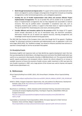 New thinking on technical assistance to resolve knowledge and capacity gaps 
13 
 Work through harmonised and aligned action: TC support will be closely coordinated with other donors and aligned to country strategies and programmes through the increased use of pooling arrangements or other harmonised approaches, such as delegated cooperation. 
 Avoiding the use of Parallel Implementation Units (PIUs) and promote effective Project Implementation Arrangements: The use of parallel PIUs will be avoided as far as possible in favour of implementation arrangements that are fully integrated and accountable to national structures. PIUS may be justified and/or ‘unavoidable’ in exceptional cases only, such as emergency situations (post conflict), or support to Non-State Actors or regional programmes. The use of ‘parallel PIUs’ should always be a last resort, and clearly justified. 
 Consider different and innovative options for the provision of TC: The design of TC support should consider alternatives to the use of international long- and short-term consultants. Alternatives include the use of national and regional resources, twinning arrangements and knowledge transfer beyond standard training approaches. 
The 2012 DAC Peer Review of the European Union notes that though the EC has agreed a “backbone strategy” for reforming its technical co-operation and implementation units; its application is still in the early stages (OECD 2012). This “backbone strategy” has started to influence positively how technical co- operation is being thought of, but has not yet been fully applied. 
5.4 Analytical tools 
Developing insightful and responsive tools can help identify key capacity development need. One tool, that was developed by the World Bank, is the Rapid Assessment and Action Plan (RAAP) toolkit which was used for an as assessment in Barranquilla, Columbia in 2008 (World Bank n.d.). The assessment identified specific capacity weaknesses and consequent reforms. Overall, the reforms allowed for an increase in available resources to finance the provision of public services: public investment in 2011 was twice the size of public investment in 2007, and a large portion of the increase was used to improve and expand health services (World Bank n.d.). 
6. References 
African Capacity Building Forum (ACBF). (2011). 2011 Annual Report. Zimbabwe: African Capacity Building Forum. http://www.acbfpact.org/Data/Sites/1/docs/annual/ACBF_ENGLISH_ANNUAL_REPORT_FOR_UPLOAD.pdf 
Ashoff, G. (2010). Triangular Cooperation: Opportunties, risks, and conditions for effectiveness. Development Outreach, 12(2), 22-24. http://siteresources.worldbank.org/WBI/Resources/213798- 1286217829056/ashoff.pdf 
Bouscharain, G. and Moreau, J. (2012). Evaluation of the Institutional Twinning. Instrument in the Countries covered by the European Neighbourhood Policy. Final Report. Project No. 2010/249504. HTSPE and European Commission. http://ec.europa.eu/europeaid/where/neighbourhood/overview/documents/20121002-final- report_en.pdf 
Capacity4dev.eu Coordination Team (Capacity4dev). (2010). A European Approach to Public Technical Assistance. Voices and Views. Belgium: Capacity4dev.eu. http://capacity4dev.ec.europa.eu/busan/article/european-approach-public-technical-assistance  