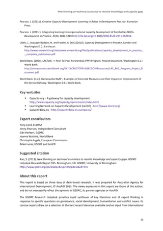 New thinking on technical assistance to resolve knowledge and capacity gaps 
15 
Pearson, J. (2011b). Creative Capacity Development: Learning to Adapt in Development Practice. Kumarian Press. 
Pearson, J. (2011c). Integrating learning into organisational capacity development of Cambodian NGOs. Development in Practice, 21(8), 1037-1049 http://dx.doi.org/10.1080/09614524.2011.582854 
Ubels, J., Acquaye-Baddoo, N. and Fowler, A. (eds).(2010). Capacity Development in Practice. London and Washington D.C.: Earthscan. http://www.snvworld.org/sites/www.snvworld.org/files/publications/capacity_development_in_practice_ -_complete_publication.pdf 
World Bank. (2009). LAC MIC ++ Peer-To-Peer Partnership (PPP) Program. Project Document. Washington D.C.: World Bank. http://siteresources.worldbank.org/EXTLACREGTOPPUBSECGOV/Resources/LAC_MIC_Program_Project_Document.pdf 
World Bank. (n.d.). Barranquilla RAAP – Examples of Concrete Measures and their Impact on Improvement of the Service Delivery. Washington D.C.: World Bank. 
Key websites 
 Capacity.org – A gateway for capacity development http://www.capacity.org/capacity/opencms/en/index.html 
 Learning Network on Capacity Development (LenCD) - http://www.lencd.org/ 
 Capacity4dev.eu - http://capacity4dev.ec.europa.eu/ 
Expert contributors 
Tony Land, ECDPM 
Jenny Pearson, Independent Consultant 
Siân Herbert, GSDRC 
Joanna Watkins, World Bank 
Christophe Ingels, European Commission 
Brian Lucas, GSDRC and LenCD 
Suggested citation 
Rao, S. (2013). New thinking on technical assistance to resolve knowledge and capacity gaps. GSDRC Helpdesk Research Report 935. Birmingham, UK: GSDRC, University of Birmingham. http://www.gsdrc.org/go/display&type=Helpdesk&id=935 
About this report 
This report is based on three days of desk-based research. It was prepared for Australian Agency for International Development, © AusAID 2013. The views expressed in this report are those of the author, and do not necessarily reflect the opinions of GSDRC, its partner agencies or AusAID. 
The GSDRC Research Helpdesk provides rapid syntheses of key literature and of expert thinking in response to specific questions on governance, social development, humanitarian and conflict issues. Its concise reports draw on a selection of the best recent literature available and on input from international  