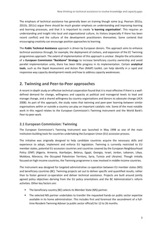 New thinking on technical assistance to resolve knowledge and capacity gaps 
3 
The emphasis of technical assistance has generally been on training though some (e.g. Pearson 2011a, 2011b, 2011c) argue there should be much greater emphasis on understanding and improving learning and learning processes, and that it is important to create ‘a learning organisation’. This requires an understanding and insight into local and organisational culture, its history (especially if there has been recent conflict) and the culture of the development practitioners themselves. Some contend that encouraging creativity can encourage positive approaches to learning. 
The Public Technical Assistance approach is driven by European donors. This approach aims to enhance technical assistance through, for example, the deployment of civilians, and expansion of the EC Twinning programmes approach. The extent of implementation of this approach is unclear. Despite the articulation of a European Commission “Backbone” Strategy to increase beneficiary country ownership and avoid parallel implementation units, there has been little progress in its implementation. Certain analytical tools, such as the Rapid Assessment and Action Plan (RAAP) toolkit, can help identify in a rapid and responsive way capacity development needs and how to address capacity weaknesses. 
2. Twinning and Peer-to-Peer approaches 
A recent in-depth study on effective technical cooperation found that it is most effective if there is a well- defined demand for change, willingness and capacity at political and managerial levels to lead and manage change, and a shared willingness by country organisations and donors to advocate change (JICA 2008). As part of this approach, the study notes that twinning and peer-peer learning between similar organisations within or outside a country can play an important catalytic role. Some of the most notable work in this regard relates to the European Commission’s Twinning Instrument and the World Bank’s Peer-to-peer work. 
2.1 European Commission: Twinning 
The European Commission’s Twinning Instrument was launched in May 1998 as one of the main institution-building tools for countries undertaking the European Union (EU) accession process. 
The initiative was originally designed to help candidate countries acquire the necessary skills and experience to adopt, implement and enforce EU legislation. Twinning is currently restricted to EU member states, potential EU accession countries and countries covered by the European Neighbourhood Policy (ENP) (Algeria, Armenia, Azerbaijan, Belarus, Egypt, Georgia, Israel, Jordan, Lebanon, Libya, Moldova, Morocco, the Occupied Palestinian Territory, Syria, Tunisia and Ukraine). Though initially focused on high-income countries, the Twinning programme is now involved in middle-income countries. 
The instrument was designed for targeted administrative co-operation between EU member states (MS) and beneficiary countries (BC). Twinning projects set out to deliver specific and quantified results, rather than to foster general co-operation and deliver technical assistance. Projects are built around jointly agreed policy objectives deriving from the EU policy orientations and the BC Administration’s reform activities. Other key factors are: 
 The beneficiary country (BC) selects its Member State (MS) partner. 
 The selected MS partner undertakes to transfer the requested hands-on public sector expertise available in its home administration. This includes first and foremost the secondment of a full- time Resident Twinning Adviser (a public sector official) for 12 to 26 months.  