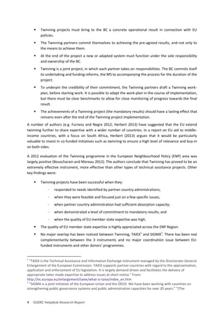 4 GSDRC Helpdesk Research Report 
 Twinning projects must bring to the BC a concrete operational result in connection with EU policies. 
 The Twinning partners commit themselves to achieving the pre-agreed results, and not only to the means to achieve them. 
 At the end of the project a new or adapted system must function under the sole responsibility and ownership of the BC. 
 Twinning is a joint project, in which each partner takes on responsibilities. The BC commits itself to undertaking and funding reforms, the MS to accompanying the process for the duration of the project. 
 To underpin the credibility of their commitment, the Twinning partners draft a Twinning work- plan, before starting work. It is possible to adapt the work-plan in the course of implementation, but there must be clear benchmarks to allow for close monitoring of progress towards the final result. 
 The achievements of a Twinning project (the mandatory results) should have a lasting effect that remains even after the end of the Twinning project implementation. 
A number of authors (e.g. Furness and Negre 2012; Herbert 2013) have suggested that the EU extend twinning further to share expertise with a wider number of countries. In a report on EU aid to middle- income countries, with a focus on South Africa, Herbert (2013) argues that it would be particularly valuable to invest in co-funded initiatives such as twinning to ensure a high level of relevance and buy-in on both sides. 
A 2012 evaluation of the Twinning programme in the European Neighbourhood Policy (ENP) area was largely positive (Bouscharain and Moreau 2012). The authors conclude that Twinning has proved to be an extremely effective instrument, more effective than other types of technical assistance projects. Other key findings were: 
 Twinning projects have been successful when they: 
- responded to needs identified by partner country administrations; 
- when they were feasible and focused just on a few specific issues; 
- when partner country administration had sufficient absorption capacity; 
- when demonstrated a level of commitment to mandatory results; and 
- when the quality of EU member state expertise was high. 
 The quality of EU member state expertise is highly appreciated across the ENP Region. 
 No major overlap has been noticed between Twinning, TAIEX1 and SIGMA2. There has been real complementarity between the 3 instruments and no major coordination issue between EU- funded instruments and other donors’ programmes. 
1 "TAIEX is the Technical Assistance and Information Exchange instrument managed by the Directorate-General Enlargement of the European Commission. TAIEX supports partner countries with regard to the approximation, application and enforcement of EU legislation. It is largely demand driven and facilitates the delivery of appropriate tailor-made expertise to address issues at short notice." From: http://ec.europa.eu/enlargement/taiex/what-is-taiex/index_en.htm 
2 "SIGMA is a joint initiative of the European Union and the OECD. We have been working with countries on strengthening public governance systems and public administration capacities for over 20 years." "[The  