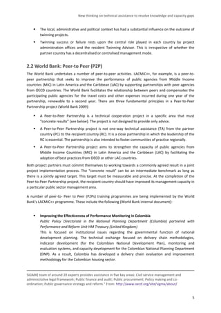 New thinking on technical assistance to resolve knowledge and capacity gaps 
5 
 The local, administrative and political context has had a substantial influence on the outcome of twinning projects. 
 Twinning success or failure rests upon the central role played in each country by project administration offices and the resident Twinning Advisor. This is irrespective of whether the partner country has a decentralised or centralised management mode. 
2.2 World Bank: Peer-to Peer (P2P) 
The World Bank undertakes a number of peer-to-peer activities. LACMIC++, for example, is a peer-to- peer partnership that seeks to improve the performance of public agencies from Middle Income countries (MIC) in Latin America and the Caribbean (LAC) by supporting partnerships with peer agencies from OECD countries. The World Bank facilitates the relationship between peers and compensates the participating public agencies for the travel costs and other expenses incurred during one year of the partnership, renewable to a second year. There are three fundamental principles in a Peer-to-Peer Partnership project (World Bank 2009): 
 A Peer-to-Peer Partnership is a technical cooperation project in a specific area that must “concrete results” (see below). The project is not designed to provide only advice. 
 A Peer-to-Peer Partnership project is not one-way technical assistance (TA) from the partner country (PC) to the recipient country (RC). It is a close partnership in which the leadership of the RC is essential. The partnership is also intended to foster communities of practice regionally. 
 A Peer-to-Peer Partnership project aims to strengthen the capacity of public agencies from Middle Income Countries (MIC) in Latin America and the Caribbean (LAC) by facilitating the adoption of best practices from OECD or other LAC countries. 
Both project partners must commit themselves to working towards a commonly agreed result in a joint project implementation process. The “concrete result” can be an intermediate benchmark as long as there is a jointly agreed target. This target must be measurable and precise. At the completion of the Peer-to-Peer Partnership project, the recipient country should have improved its management capacity in a particular public sector management area. 
A number of peer-to- Peer to Peer (P2Ps) training programmes are being implemented by the World Bank’s LACMIC++ programme. These include the following (World Bank internal document): 
 Improving the Effectiveness of Performance Monitoring in Colombia 
Public Policy Directorate in the National Planning Department (Columbia) partnered with Performance and Reform Unit HM Treasury (United Kingdom) 
This is focused on institutional issues regarding the governmental function of national development planning. The technical exchange focused on delivery chain methodologies, indicator development (for the Colombian National Development Plan), monitoring and evaluation systems, and capacity development for the Colombian National Planning Department (DNP). As a result, Colombia has developed a delivery chain evaluation and improvement methodology for the Colombian housing sector. 
SIGMA] team of around 20 experts provides assistance in five key areas: Civil service management and administrative legal framework; Public finance and audit; Public procurement; Policy making and co- ordination; Public governance strategy and reform." From: http://www.oecd.org/site/sigma/about/  