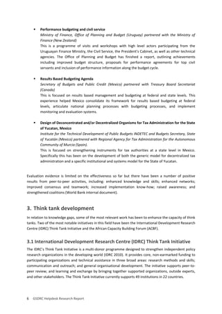 6 GSDRC Helpdesk Research Report 
 Performance budgeting and civil service 
Ministry of Finance, Office of Planning and Budget (Uruguay) partnered with the Ministry of Finance (New Zealand) 
This is a programme of visits and workshops with high level actors participating from the Uruguayan Finance Ministry, the Civil Service, the President’s Cabinet, as well as other technical agencies. The Office of Planning and Budget has finished a report, outlining achievements including improved budget structure, proposals for performance agreements for top civil servants and inclusion of performance information along the budget cycle. 
 Results Based Budgeting Agenda 
Secretary of Budgets and Public Credit (Mexico) partnered with Treasury Board Secretariat (Canada) 
This is focused on results based management and budgeting at federal and state levels. This experience helped Mexico consolidate its framework for results based budgeting at federal levels, articulate national planning processes with budgeting processes, and implement monitoring and evaluation systems. 
 Design of Deconcentrated and/or Decentralized Organisms for Tax Administration for the State of Yucatan, Mexico 
Institute for the Technical Development of Public Budgets INDETEC and Budgets Secretary, State of Yucatán (Mexico) partnered with Regional Agency for Tax Administration for the Autonomous Community of Murcia (Spain). 
This is focused on strengthening instruments for tax authorities at a state level in Mexico. Specifically this has been on the development of both the generic model for decentralized tax administration and a specific institutional and systems model for the State of Yucatan. 
Evaluation evidence is limited on the effectiveness so far but there have been a number of positive results from peer-to-peer activities, including: enhanced knowledge and skills; enhanced networks; improved consensus and teamwork; increased implementation know-how; raised awareness; and strengthened coalitions (World Bank internal document). 
3. Think tank development 
In relation to knowledge gaps, some of the most relevant work has been to enhance the capacity of think tanks. Two of the most notable initiatives in this field have been the International Development Research Centre (IDRC) Think Tank Initiative and the African Capacity Building Forum (ACBF). 
3.1 International Development Research Centre (IDRC) Think Tank Initiative 
The IDRC’s Think Tank Initiative is a multi-donor programme designed to strengthen independent policy research organizations in the developing world (IDRC 2010). It provides core, non-earmarked funding to participating organizations and technical assistance in three broad areas: research methods and skills; communication and outreach; and general organisational development. The initiative supports peer-to- peer review; and learning and exchange by bringing together supported organizations, outside experts, and other stakeholders. The Think Tank Initiative currently supports 49 institutions in 22 countries.  