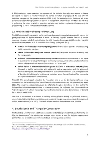 New thinking on technical assistance to resolve knowledge and capacity gaps 
7 
A 2010 evaluation report examines the progress of the Initiative but only with respect to having developed and applied a results framework to identify indicators of progress at the level of both individual grantees and the overall programme (IDRC 2010). The evaluation notes that there will be an external evaluation of the programme to provide an independent, informed view about how the Initiative is performing, the extent to which its objectives are being met, and the results and effectiveness of the programming. As yet no such report seems to be available. 
3.2 African Capacity Building Forum (ACBF) 
The ACBF aims to build new capacity and strengthen and use existing capacity in a sustainable manner for good governance and poverty reduction in Africa. It currently supports 39 think tanks in 25 African countries. Interviews with Dr Frannie Léautier, the ACBF Executive Secretary and ACBF members highlight a number of achievements by ACBF-supported think tanks (Capacity4dev 2013): 
 Institute for Democratic Government (IDEG) (Ghana): Helped obtain peaceful outcomes during highly competitive elections. 
 Centre Mauritanien d’Analyse de Politique (Mauritania): Has been influential in creating jobs for young people. 
 Ethiopian Development Research Institute (Ethiopia): Provided background work to put policy in place in order to set up the Ethiopian Commodity Exchange, which allows small scale farmers to plan their expenses and sell their farm products at a better price. 
 Centre d’Etude et de Renforcement des Capacités d’Analyse et de Plaidoyer (CERCAP) (Mali): Managed to build a partnerships with Malian civil society organisations and the Ministry of Finance, leaving CERCAP as a key intermediary in local conflict resolutions. CERCAP helped create a “Corridor of the Citizens”, a local informal institution where the main leaders of the community are represented and that solves conflicts. 
The ACBF 2011 annual report notes that the Foundation aims to see the development of more policy think tanks and the broadening of the focus of existing think tanks thematically and geographically (ACBF 2011). The annual report does not evaluate the efforts to strengthen think tanks but does outline the findings of an independent evaluation on its other programmes. The evaluation finds that the ACBF is a "vibrant organisation" with an increasingly important rationale and relevance demonstrated by demand for its services (ACBF 2011). 
The ACBF is also involved in a number of capacity building projects relating to: journalism, statistics, women's development and communication, governance and transparency, economics and management studies, and leadership (ACBF 2011). Evaluation of these activities does not seem to be available. 
4. South-South and Triangular Cooperation 
The fourth High-Level Forum on Aid Effectiveness at the end of 2011 produced the Busan Partnership for Effective Development3 that emphasises, amongst other things, a need for inclusive development partnerships and to broaden support for South-South and triangular co-operation. 
3 Busan Partnership for Effective Development Co-Operation. Fourth High Level Forum On Aid Effectiveness, Busan, Republic Of Korea, 29 November-1 December 2011 http://www.oecd.org/dac/effectiveness/49650173.pdf  