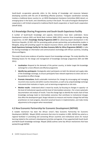 8 GSDRC Helpdesk Research Report 
South-South co-operation generally refers to the sharing of knowledge and resources between developing countries with the aim of identifying effective practices. Triangular coordination normally involves a traditional donor country (i.e. an OECD Development Assistance Committee (DAC) donor), an emerging donor in the South, and a beneficiary country in the South. The scale of triangular development cooperation is still limited compared to traditional North-South cooperation or South-South cooperation (Ashoff 2010). 
4.1 Knowledge Sharing Programme and South-South Experience Facility 
A number of South-South knowledge and capacity interventions have been undertaken. Korea Development Institute (KDI) and World Bank Institute (WBI) (2011) examine three knowledge sharing programmes: (1) KDI’s Knowledge Sharing Programme (KSP) for advancing export development in the Dominican Republic; (2) KDI’s KSP for promoting public-private partnerships and prefeasibility studies in Mongolia, along with providing support for deposit insurance reform; and (3) the World Bank’s South- South Experience Exchange Facility for the New Economy Skills for Africa Programme (NESAP) in India for sharing knowledge on information and communications technology with African countries, including Ghana and Nigeria. 
The study’s found some evidence of positive impacts from knowledge exchange. The study identifies the following lessons for the design and management of knowledge exchange programmes (KDI and WBI 2011): 
 Localisation: Respond to the demands of the partner country, to better target the knowledge exchange for a more efficient and effective programme 
 Identify key participants: Strategically select participants on both the demand and supply sides of the knowledge exchange, to ensure participants have relevant experience to share and are in key positions to effect change. 
 Promote interactions: Build sustainable momentum for change by encouraging and managing recurrent cross-country and within-country interactions, as well as by using knowledge exchange instruments that motivate or inspire, such as twinning arrangements or site visits. 
 Monitor results: Understand what is meant by results, by focusing on changes in capacity—at the level of institutional capacity and the level of intermediate outcomes—for a more systematic documentation and analysis of results. Trace the change logic to identify the results chain of how knowledge exchange leads to intermediate outcomes that contribute to institutional changes that affect the development goal. Assign indicators to measure and monitor change that will help practitioners to track progress, document practical lessons in implementation, and make timely adjustments to the program when necessitated. 
4.2 New Economic Partnership for Economic Development (NEPAD) 
A notable mechanism has been the African Union’s New Economic Partnership for Economic Development (NEPAD). Mayaki (2010) comments that since its inception in 2001, NEPAD has acted as a regional facilitator in promoting and connecting African countries and institutional actors for mutual learning related to the continent’s development priorities and agenda. It has supported both South-South and North-South knowledge exchange. Mayaki (2010) outlines some key African mechanisms that have worked through NEPAD:  