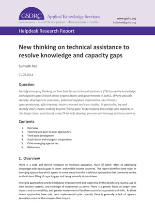 Helpdesk Research Report 
www.gsdrc.org 
helpdesk@gsdrc.org 
New thinking on technical assistance to resolve knowledge and capacity gaps 
Sumedh Rao 
01.05.2013 
Question 
Identify emerging thinking on how best to use technical assistance (TA) to resolve knowledge and capacity gaps in both donor organisations and governments in LMICs. Where possible identify: development outcomes, potential negative implications, key thinkers, appropriateness, effectiveness, lessons learned and case studies. In particular, try and identify cases studies looking beyond 'filling gaps' to developing knowledge and capacity in the longer term, and also at using TA to help develop, procure and manage advisory services. 
Contents 
1. Overview 
2. Twinning and peer-to-peer approaches 
3. Think tank development 
4. South-South and triangular cooperation 
5. Other emerging approaches 
6. References 
1. Overview 
There is a wide and diverse literature on technical assistance, much of which refers to addressing knowledge and capacity gaps in lower- and middle-income countries. This report identifies some novel or emerging approaches which appear to move away from the traditional approaches that commonly centre on short-term filling of capacity gaps and being primarily donor-driven. 
Emerging approaches tend to emphasise empowerment and leadership by the beneficiary country, use of their country systems, and exchange of experiences as peers. There is a greater focus on longer term impacts and sustainability, and greater involvement of Southern countries as providers of skills. As these newer approaches have only been implemented quite recently there is generally a lack of rigorous evaluation material that assesses their impact.  