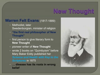 New Thought“My practice is unlike all medical practice. I give no medicine, and make no outward applications. I tell the patient his troubles, and what he thinks is his disease: and my explanation is the cure. If I succeed in correcting his errors, I change the fluids of the system and establish the truth, or health. The truth is the cure. This mode of practice applies to all cases.”- Phineas P Quimby.
