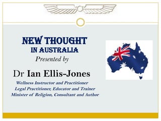 NEW THOUGHT
IN AUSTRALIA
Presented by

Dr Ian Ellis-Jones
Wellness Instructor and Practitioner
Legal Practitioner, Educator and Trainer
Minister of Religion, Consultant and Author

 