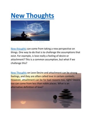 New Thoughts
New thoughts can come from taking a new perspective on
things. One way to do that is to challenge the assumptions that
exist. For example, is love really a feeling of desire or
attachment? This is a common assumption, but what if we
challenge this?
New Thoughts on Love Desire and attachment can be strong
feelings, and they are often called love in certain contexts.
However, attachment can be for bad reasons too, right? Desire
too can come from less than noble places. What is an
alternative definition of love?
This Photo by Unknown Author is licensed under CC BY-NC
 