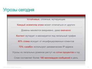 Устойчивые, сложные, мутирующие

                                          Каждый экземпляр атаки может отличаться от другого

                                                           Домены меняются ежедневно, даже ежечасно

                                        Контент мутирует и маскируется под легальный трафик

                                             80% спама исходит от инцифицированных клиентов

                                                70% «зомби» используют динамические IP-адреса

                            Угрозы из легальных доменов растут на сотни процентов в год

                                 Спам составляет более 180 миллиардов сообшений в день


© 2010 Cisco and/or its affiliates. All rights reserved.                                              3/16
 