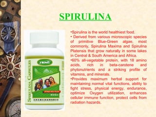 •Spirulina is the world healthiest food.
• Derived from various microscopic species
of primitive Blue-Green algae, most
commonly, Spirulina Maxima and Spirulina
Platensis that grow naturally in some lakes
in Central & South America and Africa.
•60% all-vegetable protein, with 18 amino
acids, rich in beta-carotene and
phytonutrients and a striking profile of
vitamins, and minerals.
•Provides maximum herbal support for
maintaining normal vital functions, ability to
fight stress, physical energy, endurance,
optimize Oxygen utilization, enhances
cellular immune function, protect cells from
radiation hazards.
SPIRULINA
 