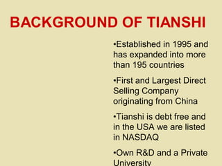 •Established in 1995 and
has expanded into more
than 195 countries
•First and Largest Direct
Selling Company
originating from China
•Tianshi is debt free and
in the USA we are listed
in NASDAQ
•Own R&D and a Private
University
BACKGROUND OF TIANSHI
 