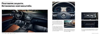 01
02
03
04
05
01 Підсвітка салону Ambiente додає салону осо-
бливого настрою. Вбудовані світлодіодні ліхтарі
роблять наголос на окремих елементах: ручки две-
рей, декоративні накладки, пороги, простір для ніг.
Ви можете плавно збільшувати або зменшувати їх
яскравість через дисплей мультимедійної системи.
SO
02 Тахометр, спідометр, лічильник пробігу або
план маршруту – на екрані з високою роздільною
здатністю Active Info Display з діагоналлю 30,5 см
(12 дюймів) Ви маєте можливість відсортувати бага-
то корисної інформації за власним бажанням. Так,
наприклад, в режимі навігації спідометр і тахометр
зсуваються до краю, щоб звільнити більше простору
для географічної карти. SO
04 – 05 Ідеально підлаштовується під Вас, а також під кожного, хто подорожує
з Вами: за допомогою 3-зонного кондиціонера Climatronic можна індивідуаль-
но налаштувати температуру для водія, переднього пасажира і пасажирів дру-
гого ряду. SO
03 Усе в полі зору, не потрібно відводити погляд
від дороги. За допомогою кнопки на панелі приладів
підіймається дисплей Head-up, який відображає усю
важливу інформацію щодо швидкості, навігаційних
даних і дорожніх знаків. SO
Розставляєакценти.
Встановлює нові масштаби.
Новий Tiguan – Інтер’єр 09Серійне обладнання Comfortline Highline Опційне обладнання SOS C H
 