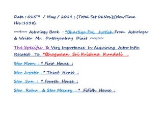Date : 015TH / May / 2014 ; (Total Set 06Nos.);(NewTime
Hrs.:1538).
~~!~~ Astrology Book : *Bhartiya FaL Jyotish From Astrologer
& Writer Mr. Duttayaatray Dixit ~~!~~
The Specific & Very Importance In Acquiring Astro InFo.
Related To *Bhagwaan Sri Krishna Kundali .
Star Moon : * First House ;
Star Jupiter : * Third House ;
Star Sun : * Fourth House ;
Star Rahu & Star Mecury : * FiFith House ;
 