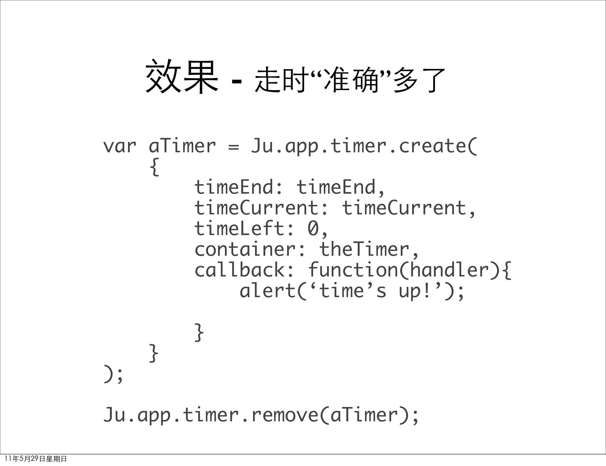 -    “     ”

var aTimer = Ju.app.timer.create(
    {
        timeEnd: timeEnd,
        timeCurrent: timeCurrent,
        timeLeft: 0,
        container: theTimer,
        callback: function(handler){
            alert(‘time’s up!’);

         }
     }
);

Ju.app.timer.remove(aTimer);
 