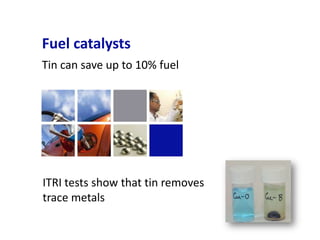 Fuel catalysts
Tin can save up to 10% fuel




ITRI tests show that tin removes
trace metals
 