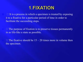  It is a process in which a specimen is treated by exposing
it to a fixative for a particular period of time in order to
facilitate the succeeding steps.
 The purpose of fixation is to preserve tissues permanently
in as life-like a state as possible.
 The fixative should be 15 – 20 times more in volume then
the specimen.
 