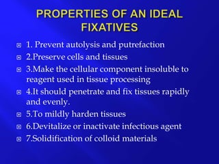  1. Prevent autolysis and putrefaction
 2.Preserve cells and tissues
 3.Make the cellular component insoluble to
reagent used in tissue processing
 4.It should penetrate and fix tissues rapidly
and evenly.
 5.To mildly harden tissues
 6.Devitalize or inactivate infectious agent
 7.Solidification of colloid materials
 