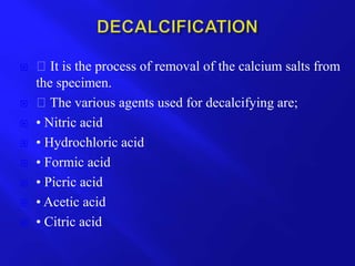  It is the process of removal of the calcium salts from
the specimen.
 The various agents used for decalcifying are;
 • Nitric acid
 • Hydrochloric acid
 • Formic acid
 • Picric acid
 • Acetic acid
 • Citric acid
 