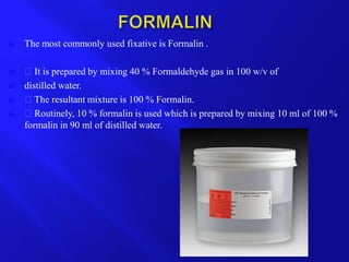  The most commonly used fixative is Formalin .
 It is prepared by mixing 40 % Formaldehyde gas in 100 w/v of
 distilled water.
 The resultant mixture is 100 % Formalin.
 Routinely, 10 % formalin is used which is prepared by mixing 10 ml of 100 %
formalin in 90 ml of distilled water.
 