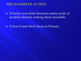 MECHANISM OF ACTION:
 It forms cross links between amino acids of
proteins thereby making them insoluble.
 It fixes 4 mm thick tissue in 8 hours.
 