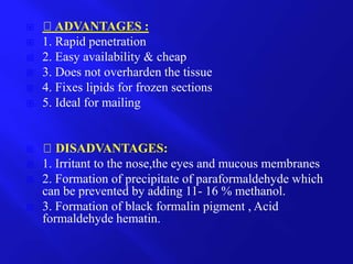  ADVANTAGES :
 1. Rapid penetration
 2. Easy availability & cheap
 3. Does not overharden the tissue
 4. Fixes lipids for frozen sections
 5. Ideal for mailing
 DISADVANTAGES:
 1. Irritant to the nose,the eyes and mucous membranes
 2. Formation of precipitate of paraformaldehyde which
can be prevented by adding 11- 16 % methanol.
 3. Formation of black formalin pigment , Acid
formaldehyde hematin.
 