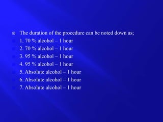  The duration of the procedure can be noted down as;
 1. 70 % alcohol – 1 hour
 2. 70 % alcohol – 1 hour
 3. 95 % alcohol – 1 hour
 4. 95 % alcohol – 1 hour
 5. Absolute alcohol – 1 hour
 6. Absolute alcohol – 1 hour
 7. Absolute alcohol – 1 hour
 