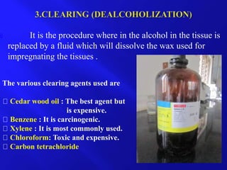  It is the procedure where in the alcohol in the tissue is
replaced by a fluid which will dissolve the wax used for
impregnating the tissues .
The various clearing agents used are
Cedar wood oil : The best agent but
is expensive.
Benzene : It is carcinogenic.
Xylene : It is most commonly used.
Chloroform: Toxic and expensive.
Carbon tetrachloride
 
