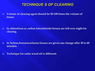  Volume of clearing agent should be 50-100 times the volume of
tissue.
 In chloroform or carbon tetrachloride tissues are left over night for
clearing .
 In Xylene,benzene,toluene tissues are given one change after 30 to 60
minutes.
 Technique for cedar wood oil is different.
 