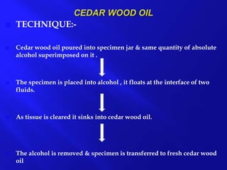  TECHNIQUE:-
 Cedar wood oil poured into specimen jar & same quantity of absolute
alcohol superimposed on it .
 The specimen is placed into alcohol , it floats at the interface of two
fluids.
 As tissue is cleared it sinks into cedar wood oil.
 The alcohol is removed & specimen is transferred to fresh cedar wood
oil
 