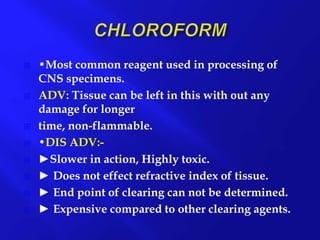  •Most common reagent used in processing of
CNS specimens.
 ADV: Tissue can be left in this with out any
damage for longer
 time, non-flammable.
 •DIS ADV:-
 ►Slower in action, Highly toxic.
 ► Does not effect refractive index of tissue.
 ► End point of clearing can not be determined.
 ► Expensive compared to other clearing agents.
 