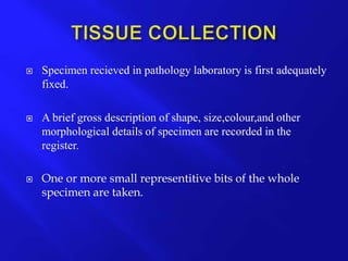  Specimen recieved in pathology laboratory is first adequately
fixed.
 A brief gross description of shape, size,colour,and other
morphological details of specimen are recorded in the
register.
 One or more small representitive bits of the whole
specimen are taken.
 