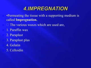  •Permeating the tissue with a supporting medium is
called Impregnation.
 The various waxes which are used are,
 1. Paraffin wax
 2. Paraplast
 3. Paraplast plus
 4. Gelatin
 5. Celloidin
 