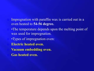  Impregnation with paraffin wax is carried out in a
oven heated to 54-56 degree.
 •The temperature depends upon the melting point of
wax used for impregnation.
 •Types of impregnation oven:
 Electric heated oven.
 Vacuum embedding oven.
 Gas heated oven.
 