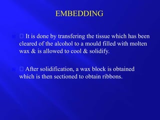  It is done by transfering the tissue which has been
cleared of the alcohol to a mould filled with molten
wax & is allowed to cool & solidify.
 After solidification, a wax block is obtained
which is then sectioned to obtain ribbons.
EMBEDDING
 