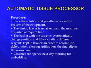  Procedure:
 • Place the solution and paraffin in respective
 beakers of the equipment.
 • The timing leaver is set at zero and the machine
 at started at require time
 • The basket with the cassettes Automatically
 change position and takes a bath in different
 reagents kept in beakers in order to accomplish,
 dehydration, clearing, infiltration. the final dip in
 the warm paraffin.
 • Cassettes are opened next day morning for
 embedding.
 