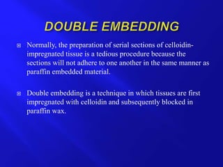  Normally, the preparation of serial sections of celloidin-
impregnated tissue is a tedious procedure because the
sections will not adhere to one another in the same manner as
paraffin embedded material.
 Double embedding is a technique in which tissues are first
impregnated with celloidin and subsequently blocked in
paraffin wax.
 
