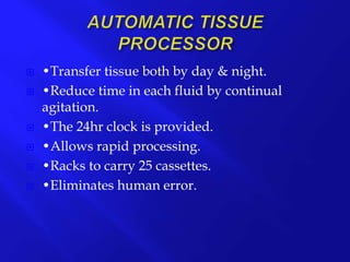  •Transfer tissue both by day & night.
 •Reduce time in each fluid by continual
agitation.
 •The 24hr clock is provided.
 •Allows rapid processing.
 •Racks to carry 25 cassettes.
 •Eliminates human error.
 