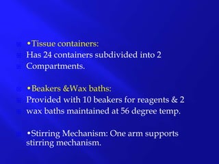  •Tissue containers:
 Has 24 containers subdivided into 2
 Compartments.
 •Beakers &Wax baths:
 Provided with 10 beakers for reagents & 2
 wax baths maintained at 56 degree temp.
 •Stirring Mechanism: One arm supports
stirring mechanism.
 