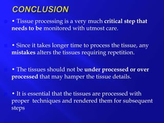  • Tissue processing is a very much critical step that
needs to be monitored with utmost care.
 • Since it takes longer time to process the tissue, any
mistakes alters the tissues requiring repetition.
 • The tissues should not be under processed or over
processed that may hamper the tissue details.
 • It is essential that the tissues are processed with
proper techniques and rendered them for subsequent
steps..
 
